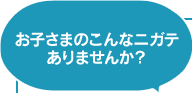 お子さまのこんなニガテありませんか?