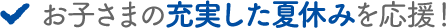 お子さまの充実した夏休みを応援！