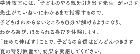 学研教には、「子どものやる気を引き出す先生」がいます。先生がていねいにわかるまで指導するので、子どもはわからないところも自分で解けるようになり、わかる喜び、ほめられる喜びを体験します。「ほめて伸ばす」ことで、子どもの自信はどんどんつきます。夏の特別教室で、効果を実感してください。